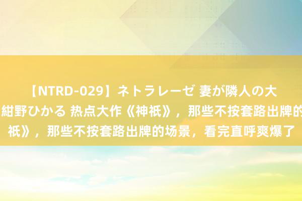 【NTRD-029】ネトラレーゼ 妻が隣人の大学生に寝盗られた話し 紺野ひかる 热点大作《神祇》，那些不按套路出牌的场景，看完直呼爽爆了