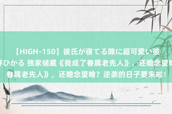 【HIGH-150】彼氏が寝てる隙に超可愛い彼女を襲って中出し 紺野ひかる 独家储藏《我成了眷属老先人》，还瞻念望啥？逆袭的日子要来啦！