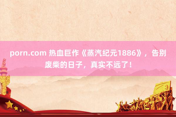 porn.com 热血巨作《蒸汽纪元1886》，告别废柴的日子，真实不远了！