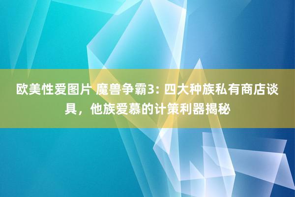 欧美性爱图片 魔兽争霸3: 四大种族私有商店谈具，他族爱慕的计策利器揭秘