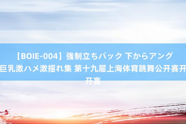 【BOIE-004】強制立ちバック 下からアングル巨乳激ハメ激揺れ集 第十九届上海体育跳舞公开赛开赛