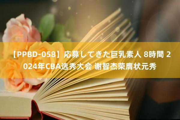 【PPBD-058】応募してきた巨乳素人 8時間 2024年CBA选秀大会 谢智杰荣膺状元秀