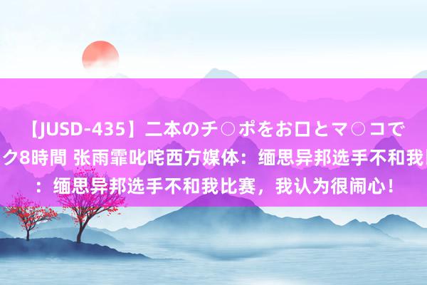 【JUSD-435】二本のチ○ポをお口とマ○コで味わう！！3Pファック8時間 张雨霏叱咤西方媒体：缅思异邦选手不和我比赛，我认为很闹心！