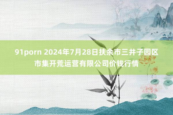 91porn 2024年7月28日扶余市三井子园区市集开荒运营有限公司价钱行情