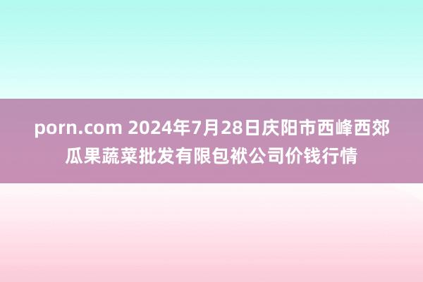 porn.com 2024年7月28日庆阳市西峰西郊瓜果蔬菜批发有限包袱公司价钱行情