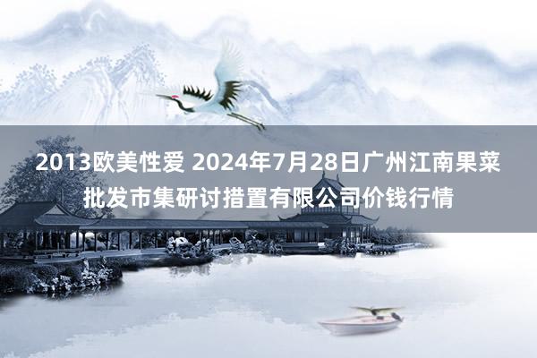 2013欧美性爱 2024年7月28日广州江南果菜批发市集研讨措置有限公司价钱行情