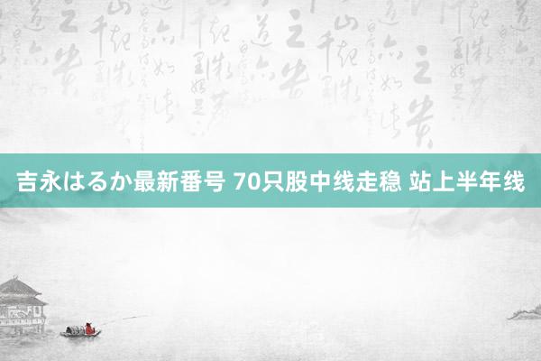 吉永はるか最新番号 70只股中线走稳 站上半年线