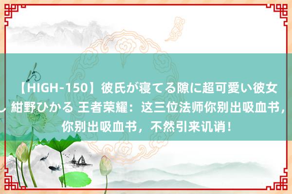 【HIGH-150】彼氏が寝てる隙に超可愛い彼女を襲って中出し 紺野ひかる 王者荣耀：这三位法师你别出吸血书，不然引来讥诮！