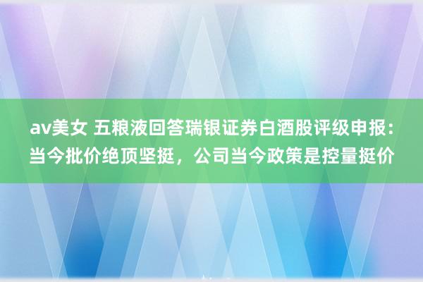 av美女 五粮液回答瑞银证券白酒股评级申报：当今批价绝顶坚挺，公司当今政策是控量挺价