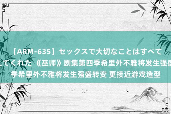 【ARM-635】セックスで大切なことはすべて君とのオナニーが教えてくれた 《巫师》剧集第四季希里外不雅将发生强盛转变 更接近游戏造型