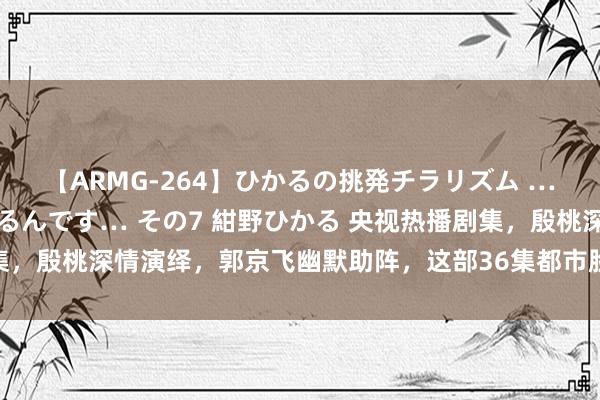 【ARMG-264】ひかるの挑発チラリズム …従妹が小悪魔すぎて困るんです… その7 紺野ひかる 央视热播剧集，殷桃深情演绎，郭京飞幽默助阵，这部36集都市脸色大剧值得一看！