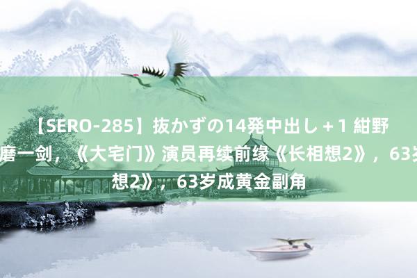 【SERO-285】抜かずの14発中出し＋1 紺野ひかる 23年磨一剑，《大宅门》演员再续前缘《长相想2》，63岁成黄金副角