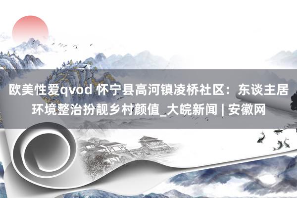 欧美性爱qvod 怀宁县高河镇凌桥社区：东谈主居环境整治扮靓乡村颜值_大皖新闻 | 安徽网