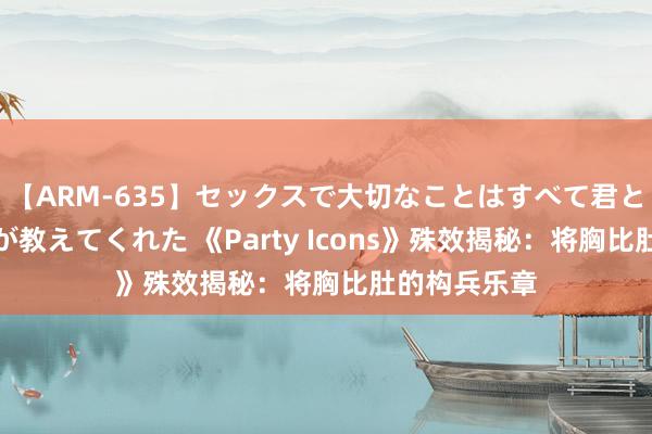 【ARM-635】セックスで大切なことはすべて君とのオナニーが教えてくれた 《Party Icons》殊效揭秘：将胸比肚的构兵乐章