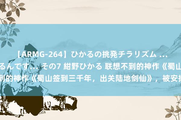 【ARMG-264】ひかるの挑発チラリズム …従妹が小悪魔すぎて困るんです… その7 紺野ひかる 联想不到的神作《蜀山签到三千年，出关陆地剑仙》，被安排的清清醒楚