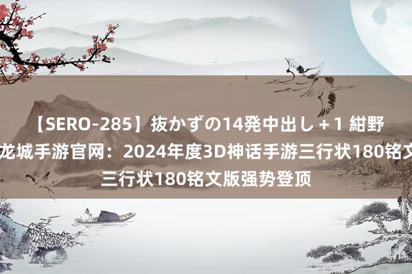 【SERO-285】抜かずの14発中出し＋1 紺野ひかる 义战龙城手游官网：2024年度3D神话手游三行状180铭文版强势登顶