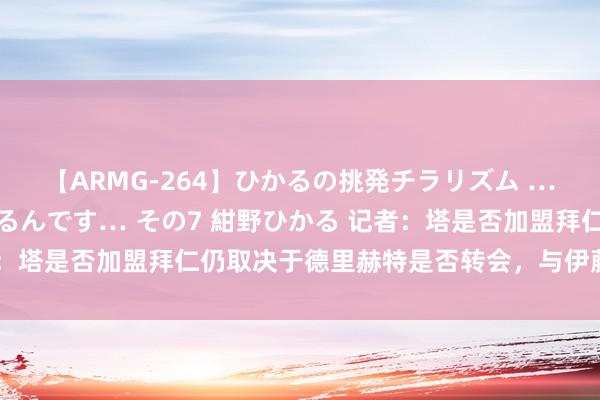 【ARMG-264】ひかるの挑発チラリズム …従妹が小悪魔すぎて困るんです… その7 紺野ひかる 记者：塔是否加盟拜仁仍取决于德里赫特是否转会，与伊藤洋辉无关