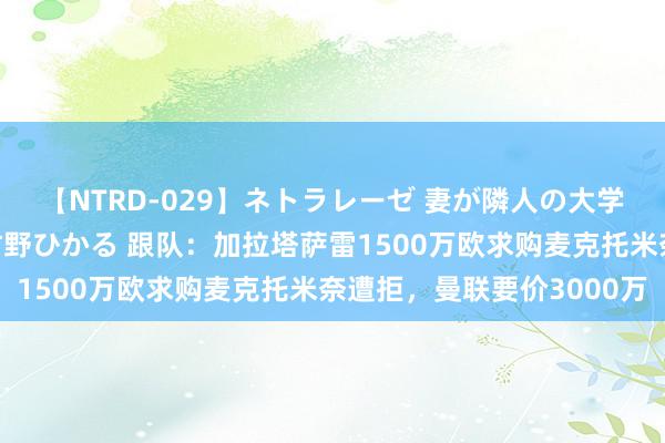 【NTRD-029】ネトラレーゼ 妻が隣人の大学生に寝盗られた話し 紺野ひかる 跟队：加拉塔萨雷1500万欧求购麦克托米奈遭拒，曼联要价3000万