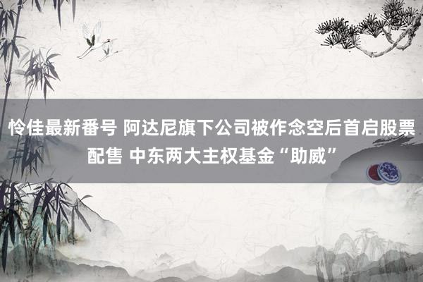 怜佳最新番号 阿达尼旗下公司被作念空后首启股票配售 中东两大主权基金“助威”