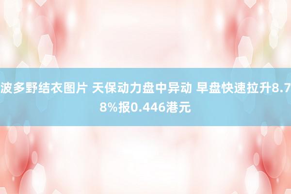 波多野结衣图片 天保动力盘中异动 早盘快速拉升8.78%报0.446港元