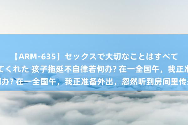 【ARM-635】セックスで大切なことはすべて君とのオナニーが教えてくれた 孩子拖延不自律若何办? 在一全国午，我正准备外出，忽然听到房间里传来