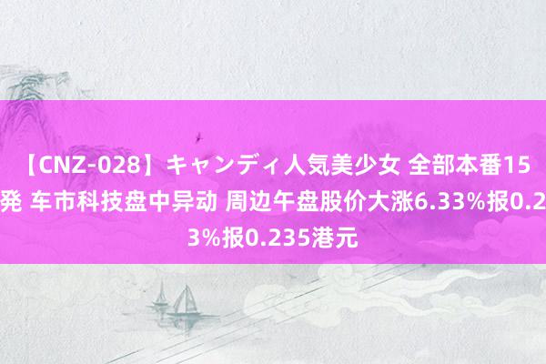 【CNZ-028】キャンディ人気美少女 全部本番15人30連発 车市科技盘中异动 周边午盘股价大涨6.33%报0.235港元