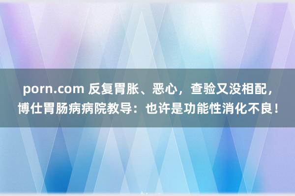 porn.com 反复胃胀、恶心，查验又没相配，博仕胃肠病病院教导：也许是功能性消化不良！