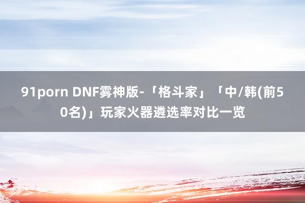 91porn DNF雾神版-「格斗家」「中/韩(前50名)」玩家火器遴选率对比一览