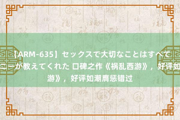 【ARM-635】セックスで大切なことはすべて君とのオナニーが教えてくれた 口碑之作《祸乱西游》，好评如潮膺惩错过