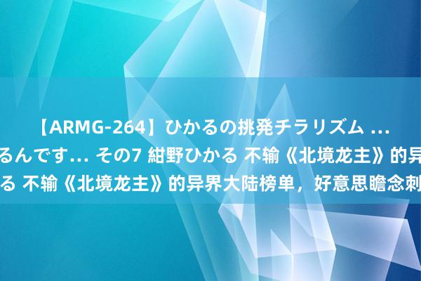 【ARMG-264】ひかるの挑発チラリズム …従妹が小悪魔すぎて困るんです… その7 紺野ひかる 不输《北境龙主》的异界大陆榜单，好意思瞻念刺激