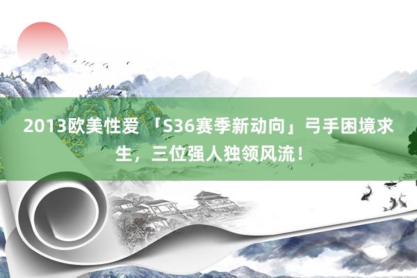 2013欧美性爱 「S36赛季新动向」弓手困境求生，三位强人独领风流！