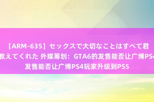 【ARM-635】セックスで大切なことはすべて君とのオナニーが教えてくれた 外媒筹划：GTA6的发售能否让广博PS4玩家升级到PS5