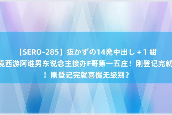 【SERO-285】抜かずの14発中出し＋1 紺野ひかる 梦境西游阿谁男东说念主接办F哥第一五庄！刚登记完就喜提无级别？