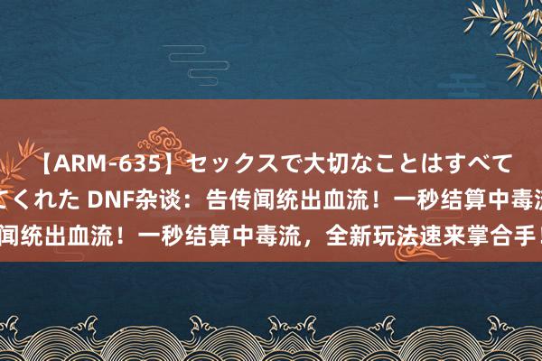 【ARM-635】セックスで大切なことはすべて君とのオナニーが教えてくれた DNF杂谈：告传闻统出血流！一秒结算中毒流，全新玩法速来掌合手！