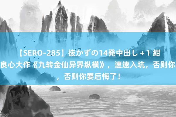 【SERO-285】抜かずの14発中出し＋1 紺野ひかる 良心大作《九转金仙异界纵横》，速速入坑，否则你要后悔了！