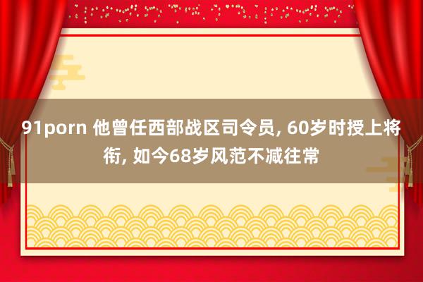 91porn 他曾任西部战区司令员, 60岁时授上将衔, 如今68岁风范不减往常