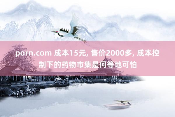 porn.com 成本15元, 售价2000多, 成本控制下的药物市集是何等地可怕