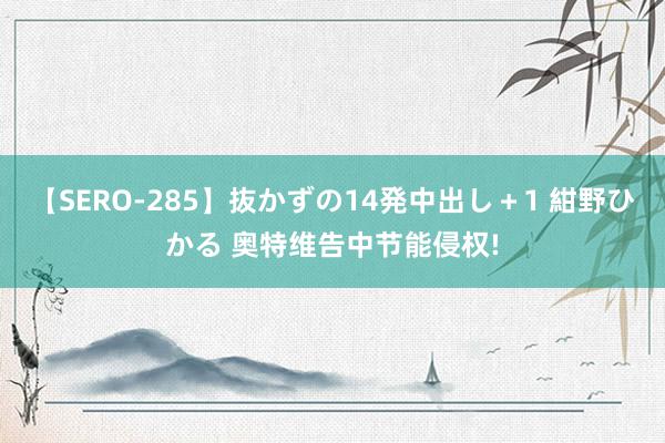 【SERO-285】抜かずの14発中出し＋1 紺野ひかる 奥特维告中节能侵权!