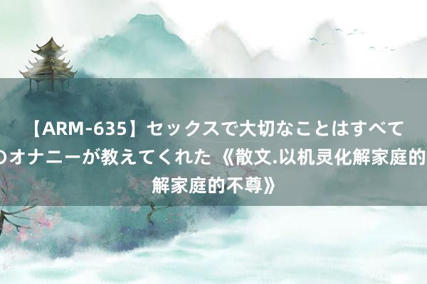 【ARM-635】セックスで大切なことはすべて君とのオナニーが教えてくれた 《散文.以机灵化解家庭的不尊》