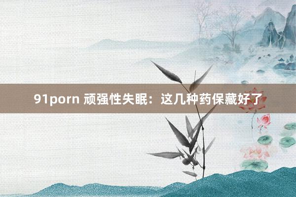 91porn 顽强性失眠：这几种药保藏好了