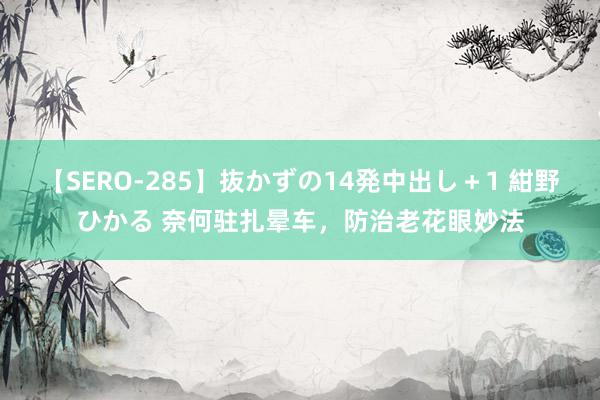 【SERO-285】抜かずの14発中出し＋1 紺野ひかる 奈何驻扎晕车，防治老花眼妙法