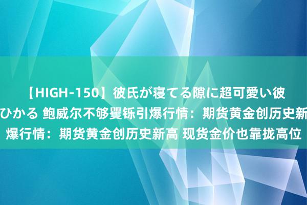 【HIGH-150】彼氏が寝てる隙に超可愛い彼女を襲って中出し 紺野ひかる 鲍威尔不够矍铄引爆行情：期货黄金创历史新高 现货金价也靠拢高位