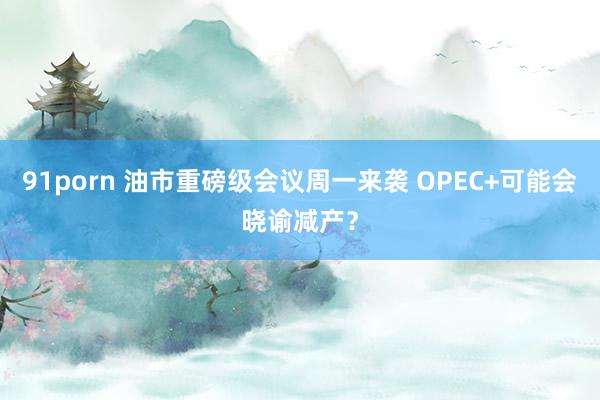 91porn 油市重磅级会议周一来袭 OPEC+可能会晓谕减产？