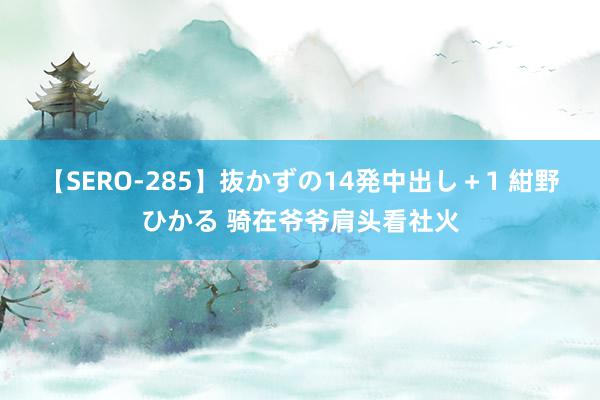 【SERO-285】抜かずの14発中出し＋1 紺野ひかる 骑在爷爷肩头看社火