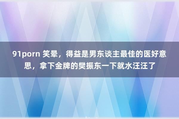 91porn 笑晕，得益是男东谈主最佳的医好意思，拿下金牌的樊振东一下就水汪汪了