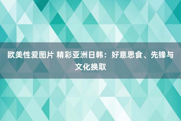 欧美性爱图片 精彩亚洲日韩：好意思食、先锋与文化换取