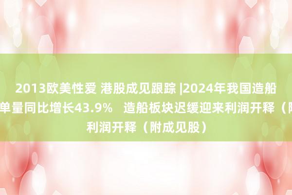 2013欧美性爱 港股成见跟踪 |2024年我国造船业新接订单量同比增长43.9%   造船板块迟缓迎来利润开释（附成见股）