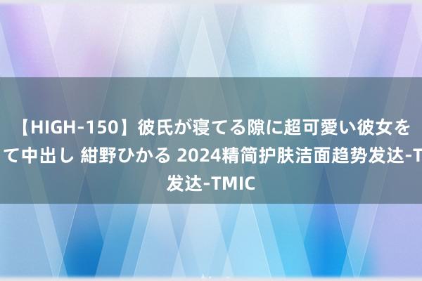 【HIGH-150】彼氏が寝てる隙に超可愛い彼女を襲って中出し 紺野ひかる 2024精简护肤洁面趋势发达-TMIC
