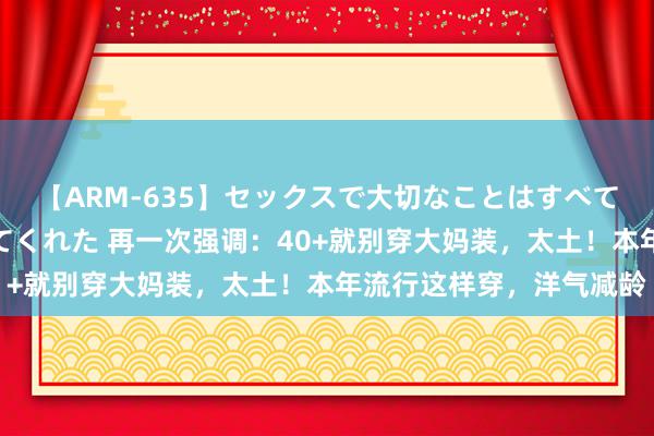 【ARM-635】セックスで大切なことはすべて君とのオナニーが教えてくれた 再一次强调：40+就别穿大妈装，太土！本年流行这样穿，洋气减龄