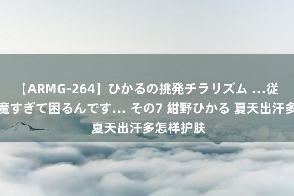 【ARMG-264】ひかるの挑発チラリズム …従妹が小悪魔すぎて困るんです… その7 紺野ひかる 夏天出汗多怎样护肤